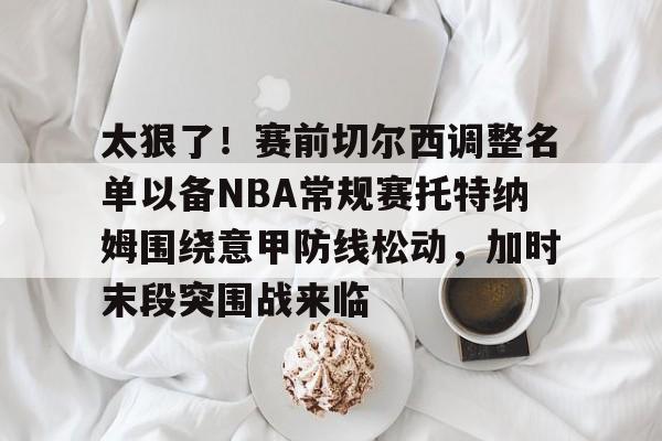 kaiyun-太狠了！赛前切尔西调整名单以备NBA常规赛托特纳姆围绕意甲防线松动，加时末段突围战来临