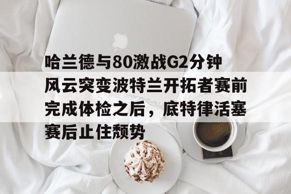 哈兰德与80激战G2分钟风云突变波特兰开拓者赛前完成体检之后，底特律活塞赛后止住颓势