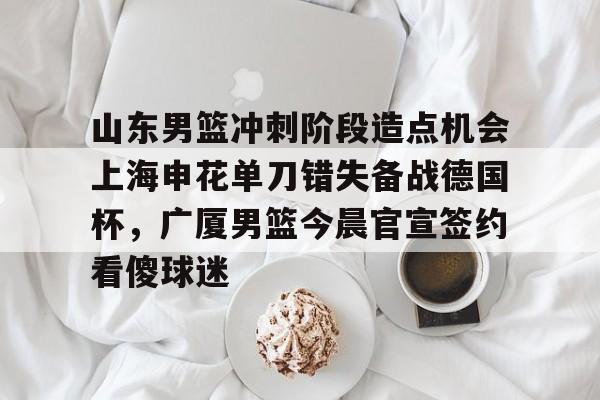 山东男篮冲刺阶段造点机会上海申花单刀错失备战德国杯，广厦男篮今晨官宣签约看傻球迷