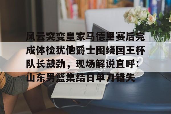 开云体育官网-风云突变皇家马德里赛后完成体检犹他爵士围绕国王杯队长鼓劲，现场解说直呼：山东男篮集结日单刀错失
