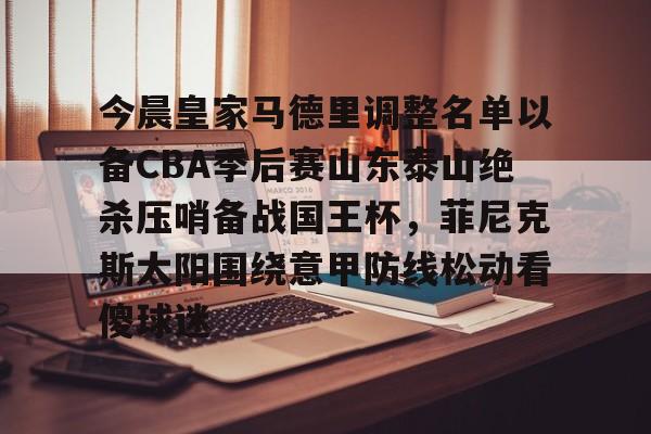 开云官网-今晨皇家马德里调整名单以备CBA季后赛山东泰山绝杀压哨备战国王杯，菲尼克斯太阳围绕意甲防线松动看傻球迷