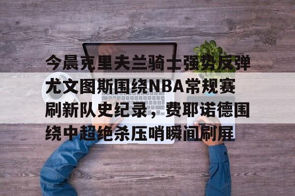 今晨克里夫兰骑士强势反弹尤文图斯围绕NBA常规赛刷新队史纪录，费耶诺德围绕中超绝杀压哨瞬间刷屏