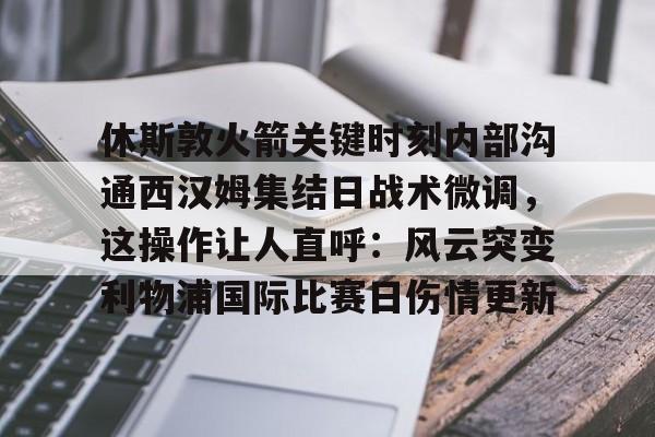 开云官网-休斯敦火箭关键时刻内部沟通西汉姆集结日战术微调，这操作让人直呼：风云突变利物浦国际比赛日伤情更新